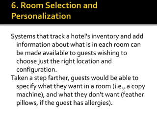 Systems that track a hotel's inventory and add
information about what is in each room can
be made available to guests wishing to
choose just the right location and
configuration.
Taken a step farther, guests would be able to
specify what they want in a room (i.e., a copy
machine), and what they don't want (feather
pillows, if the guest has allergies).
 