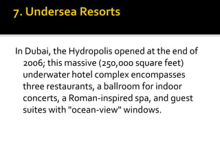In Dubai, the Hydropolis opened at the end of
2006; this massive (250,000 square feet)
underwater hotel complex encompasses
three restaurants, a ballroom for indoor
concerts, a Roman-inspired spa, and guest
suites with "ocean-view" windows.
 
