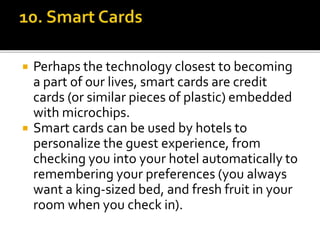  Perhaps the technology closest to becoming
a part of our lives, smart cards are credit
cards (or similar pieces of plastic) embedded
with microchips.
 Smart cards can be used by hotels to
personalize the guest experience, from
checking you into your hotel automatically to
remembering your preferences (you always
want a king-sized bed, and fresh fruit in your
room when you check in).
 
