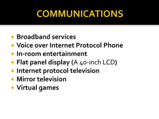  Broadband services
 Voice over Internet Protocol Phone
 In-room entertainment
 Flat panel display (A 40-inch LCD)
 Internet protocol television
 Mirror television
 Virtual games
 