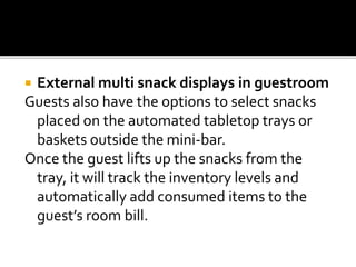  External multi snack displays in guestroom
Guests also have the options to select snacks
placed on the automated tabletop trays or
baskets outside the mini-bar.
Once the guest lifts up the snacks from the
tray, it will track the inventory levels and
automatically add consumed items to the
guest’s room bill.
 
