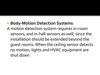  Body-Motion Detection Systems:
A motion detection system requires in-room
sensors, and in-hall sensors as well, since the
installation should be extended beyond the
guest rooms. When the ceiling sensor detects
no motion, lights and HVAC equipment are
shut down
 