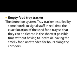  Empty food tray tracker
The detection system,Tray tracker installed by
some hotels to signal staff in real time the
exact location of the used food tray so that
they can be cleared in the shortest possible
time without having to locate or leaving the
smelly food unattended for hours along the
corridors.
 