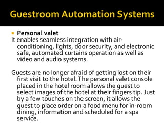  Personal valet
It enables seamless integration with air-
conditioning, lights, door security, and electronic
safe, automated curtains operation as well as
video and audio systems.
Guests are no longer afraid of getting lost on their
first visit to the hotel.The personal valet console
placed in the hotel room allows the guest to
select images of the hotel at their fingers tip. Just
by a few touches on the screen, it allows the
guest to place order on a food menu for in-room
dining, information and scheduled for a spa
service.
 