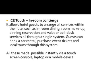  ICETouch – In-room concierge
It allows hotel guests to arrange all services within
the hotel such as in-room dining, room make-up,
dinning reservation and valet or bell-desk
services all through a single system. Guests can
book a car rental, purchase event tickets and
local tours through this system.
All these made possible instantly via a touch
screen console, laptop or a mobile device
 