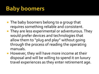  The baby boomers belong to a group that
requires something reliable and consistent.
 They are less experimental or adventurous.They
would prefer devices and technologies that
allow them to “plug and play” without going
through the process of reading the operating
manuals.
 However, they will have more income at their
disposal and will be willing to spend it on luxury
travel experiences as they enter retirement age.
 