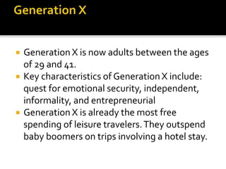  Generation X is now adults between the ages
of 29 and 41.
 Key characteristics of Generation X include:
quest for emotional security, independent,
informality, and entrepreneurial
 Generation X is already the most free
spending of leisure travelers.They outspend
baby boomers on trips involving a hotel stay.
 