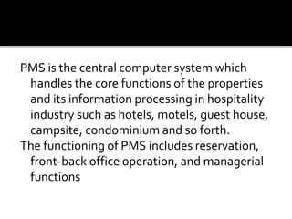 PMS is the central computer system which
handles the core functions of the properties
and its information processing in hospitality
industry such as hotels, motels, guest house,
campsite, condominium and so forth.
The functioning of PMS includes reservation,
front-back office operation, and managerial
functions
 