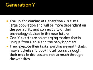  The up and coming of GenerationY is also a
large population and will be more dependent on
the portability and connectivity of their
technology devices in the near future.
 Gen-Y guests are an emerging market that is
unique from Gen-X and the baby boomers.
 They execute their tasks, purchase event tickets,
movie tickets and book hotel rooms through
their mobile devices and not so much through
the websites.
 