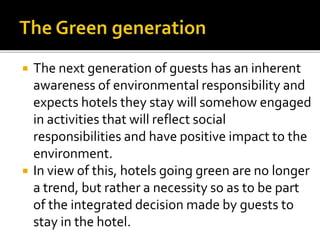  The next generation of guests has an inherent
awareness of environmental responsibility and
expects hotels they stay will somehow engaged
in activities that will reflect social
responsibilities and have positive impact to the
environment.
 In view of this, hotels going green are no longer
a trend, but rather a necessity so as to be part
of the integrated decision made by guests to
stay in the hotel.
 