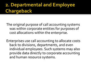 The original purpose of call accounting systems
was within corporate entities for purposes of
cost allocations within the enterprise.
Enterprises use call accounting to allocate costs
back to divisions, departments, and even
individual employees. Such systems may also
provide data directly to corporate accounting
and human resource systems.
 
