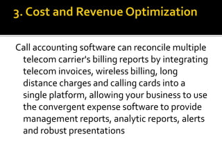 Call accounting software can reconcile multiple
telecom carrier's billing reports by integrating
telecom invoices, wireless billing, long
distance charges and calling cards into a
single platform, allowing your business to use
the convergent expense software to provide
management reports, analytic reports, alerts
and robust presentations
 