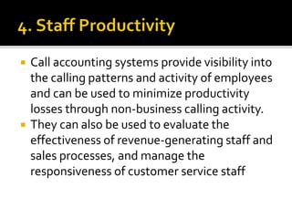  Call accounting systems provide visibility into
the calling patterns and activity of employees
and can be used to minimize productivity
losses through non-business calling activity.
 They can also be used to evaluate the
effectiveness of revenue-generating staff and
sales processes, and manage the
responsiveness of customer service staff
 