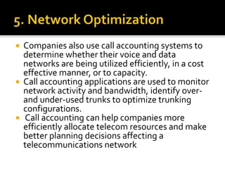  Companies also use call accounting systems to
determine whether their voice and data
networks are being utilized efficiently, in a cost
effective manner, or to capacity.
 Call accounting applications are used to monitor
network activity and bandwidth, identify over-
and under-used trunks to optimize trunking
configurations.
 Call accounting can help companies more
efficiently allocate telecom resources and make
better planning decisions affecting a
telecommunications network
 