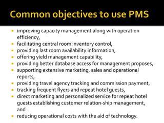  improving capacity management along with operation
efficiency,
 facilitating central room inventory control,
 providing last room availability information,
 offering yield management capability,
 providing better database access for management proposes,
 supporting extensive marketing, sales and operational
reports,
 providing travel agency tracking and commission payment,
 tracking frequent flyers and repeat hotel guests,
 direct marketing and personalized service for repeat hotel
guests establishing customer relation-ship management,
and
 reducing operational costs with the aid of technology.
 