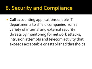 Call accounting applications enable IT
departments to shield companies from a
variety of internal and external security
threats by monitoring for network attacks,
intrusion attempts and telecom activity that
exceeds acceptable or established thresholds.
 