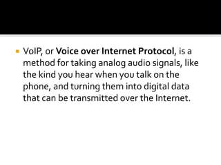  VoIP, or Voice over Internet Protocol, is a
method for taking analog audio signals, like
the kind you hear when you talk on the
phone, and turning them into digital data
that can be transmitted over the Internet.
 