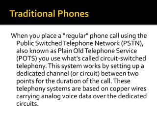 When you place a "regular" phone call using the
Public SwitchedTelephone Network (PSTN),
also known as Plain OldTelephone Service
(POTS) you use what's called circuit-switched
telephony.This system works by setting up a
dedicated channel (or circuit) between two
points for the duration of the call.These
telephony systems are based on copper wires
carrying analog voice data over the dedicated
circuits.
 