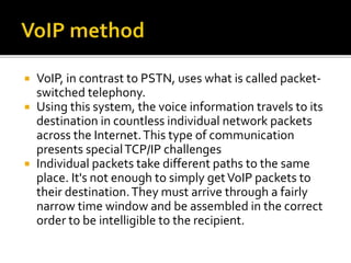  VoIP, in contrast to PSTN, uses what is called packet-
switched telephony.
 Using this system, the voice information travels to its
destination in countless individual network packets
across the Internet.This type of communication
presents specialTCP/IP challenges
 Individual packets take different paths to the same
place. It's not enough to simply getVoIP packets to
their destination.They must arrive through a fairly
narrow time window and be assembled in the correct
order to be intelligible to the recipient.
 