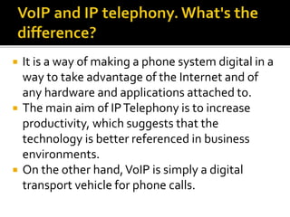  It is a way of making a phone system digital in a
way to take advantage of the Internet and of
any hardware and applications attached to.
 The main aim of IPTelephony is to increase
productivity, which suggests that the
technology is better referenced in business
environments.
 On the other hand,VoIP is simply a digital
transport vehicle for phone calls.
 