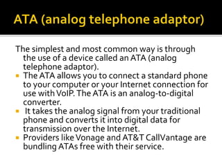 The simplest and most common way is through
the use of a device called an ATA (analog
telephone adaptor).
 The ATA allows you to connect a standard phone
to your computer or your Internet connection for
use withVoIP.The ATA is an analog-to-digital
converter.
 It takes the analog signal from your traditional
phone and converts it into digital data for
transmission over the Internet.
 Providers likeVonage and AT&T CallVantage are
bundling ATAs free with their service.
 