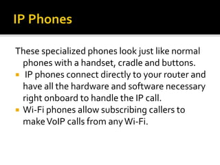 These specialized phones look just like normal
phones with a handset, cradle and buttons.
 IP phones connect directly to your router and
have all the hardware and software necessary
right onboard to handle the IP call.
 Wi-Fi phones allow subscribing callers to
makeVoIP calls from anyWi-Fi.
 