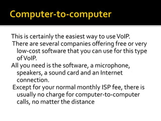 This is certainly the easiest way to useVoIP.
There are several companies offering free or very
low-cost software that you can use for this type
ofVoIP.
All you need is the software, a microphone,
speakers, a sound card and an Internet
connection.
Except for your normal monthly ISP fee, there is
usually no charge for computer-to-computer
calls, no matter the distance
 