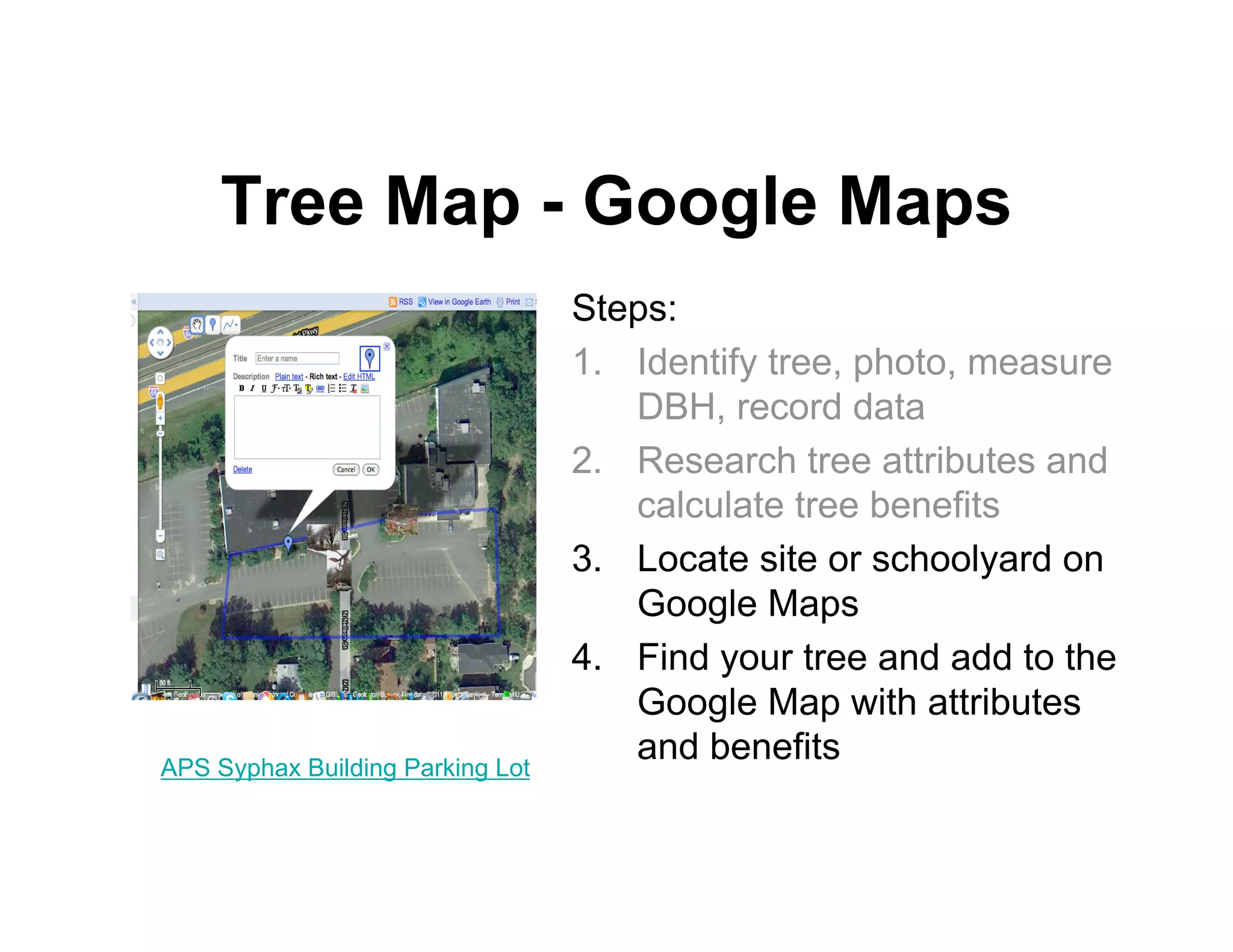 Tree Map - Google Maps
                                  Steps:
                                  1. Identify tree, photo, measure
                                     DBH, record data
                                  2. Research tree attributes and
                                     calculate tree benefits
                                  3. Locate site or schoolyard on
                                     Google Maps
                                  4. Find your tree and add to the
                                     Google Map with attributes
APS Syphax Building Parking Lot
                                     and benefits
 