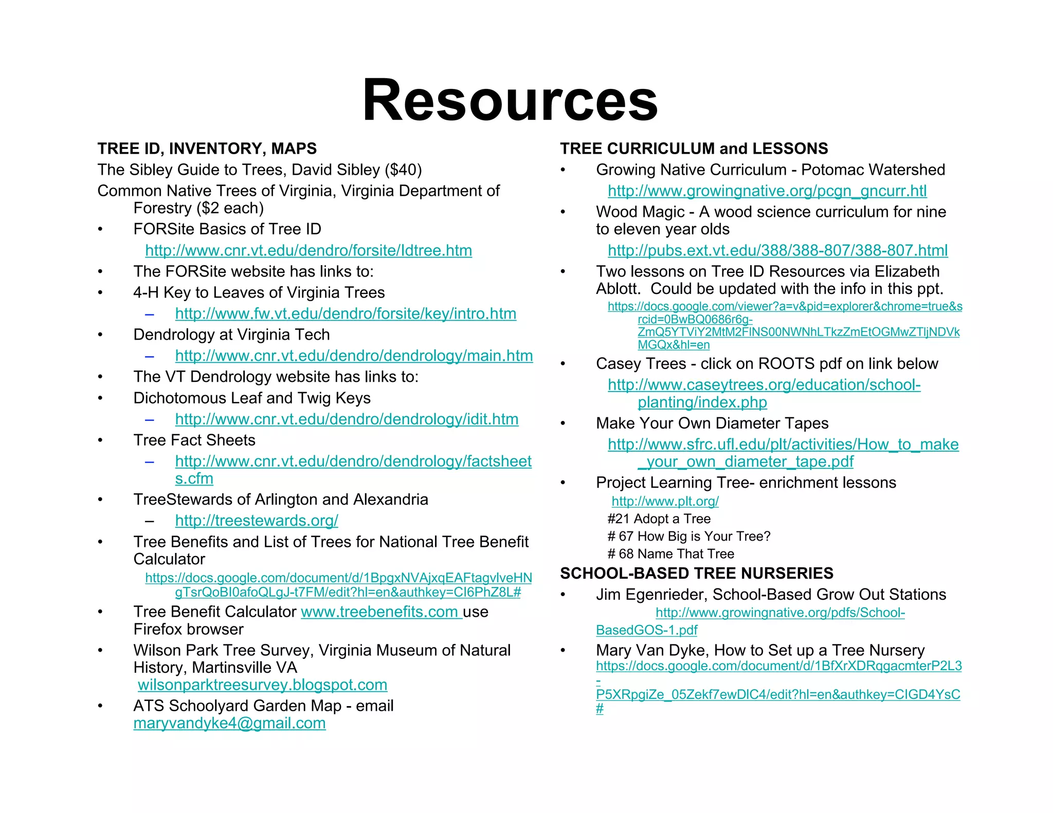 Resources
TREE ID, INVENTORY, MAPS                                           TREE CURRICULUM and LESSONS
The Sibley Guide to Trees, David Sibley ($40)                      •  Growing Native Curriculum - Potomac Watershed
Common Native Trees of Virginia, Virginia Department of                 http://www.growingnative.org/pcgn_gncurr.htl
    Forestry ($2 each)                                             •  Wood Magic - A wood science curriculum for nine
•   FORSite Basics of Tree ID                                         to eleven year olds
      http://www.cnr.vt.edu/dendro/forsite/Idtree.htm                   http://pubs.ext.vt.edu/388/388-807/388-807.html
•   The FORSite website has links to:                              •  Two lessons on Tree ID Resources via Elizabeth
•   4-H Key to Leaves of Virginia Trees                               Ablott. Could be updated with the info in this ppt.
                                                                         https://docs.google.com/viewer?a=v&pid=explorer&chrome=true&s
      – http://www.fw.vt.edu/dendro/forsite/key/intro.htm                      rcid=0BwBQ0686r6g-
•   Dendrology at Virginia Tech                                                ZmQ5YTViY2MtM2FlNS00NWNhLTkzZmEtOGMwZTljNDVk
                                                                               MGQx&hl=en
      – http://www.cnr.vt.edu/dendro/dendrology/main.htm           •    Casey Trees - click on ROOTS pdf on link below
•   The VT Dendrology website has links to:                              http://www.caseytrees.org/education/school-
•   Dichotomous Leaf and Twig Keys                                            planting/index.php
      – http://www.cnr.vt.edu/dendro/dendrology/idit.htm           •    Make Your Own Diameter Tapes
•   Tree Fact Sheets                                                     http://www.sfrc.ufl.edu/plt/activities/How_to_make
      – http://www.cnr.vt.edu/dendro/dendrology/factsheet                     _your_own_diameter_tape.pdf
           s.cfm                                                   •    Project Learning Tree- enrichment lessons
•   TreeStewards of Arlington and Alexandria                              http://www.plt.org/
      – http://treestewards.org/                                         #21 Adopt a Tree
•   Tree Benefits and List of Trees for National Tree Benefit            # 67 How Big is Your Tree?
    Calculator                                                           # 68 Name That Tree
      https://docs.google.com/document/d/1BpgxNVAjxqEAFtagvlveHN   SCHOOL-BASED TREE NURSERIES
           gTsrQoBI0afoQLgJ-t7FM/edit?hl=en&authkey=CI6PhZ8L#      •  Jim Egenrieder, School-Based Grow Out Stations
•    Tree Benefit Calculator www.treebenefits.com use                          http://www.growingnative.org/pdfs/School-
     Firefox browser                                                    BasedGOS-1.pdf
•    Wilson Park Tree Survey, Virginia Museum of Natural           •    Mary Van Dyke, How to Set up a Tree Nursery
     History, Martinsville VA                                           https://docs.google.com/document/d/1BfXrXDRqgacmterP2L3
     wilsonparktreesurvey.blogspot.com                                  -
                                                                        P5XRpgiZe_05Zekf7ewDlC4/edit?hl=en&authkey=CIGD4YsC
•    ATS Schoolyard Garden Map - email                                  #
     maryvandyke4@gmail.com
 