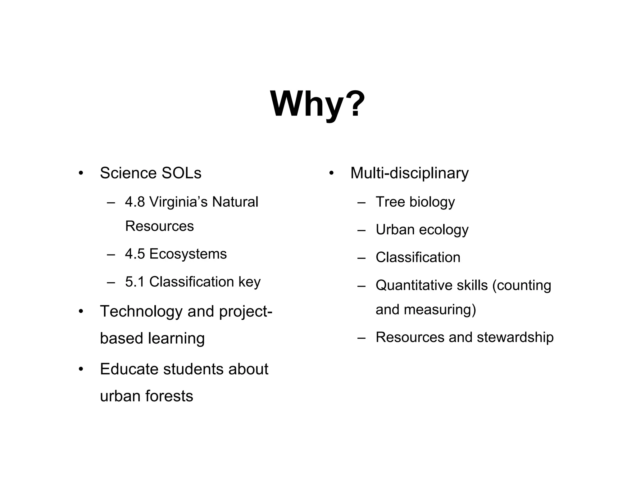 Why?
•   Science SOLs                 •   Multi-disciplinary
    – 4.8 Virginia’s Natural          – Tree biology
       Resources                      – Urban ecology
    – 4.5 Ecosystems                  – Classification
    – 5.1 Classification key          – Quantitative skills (counting
•   Technology and project-             and measuring)

    based learning                    – Resources and stewardship

•   Educate students about
    urban forests
 