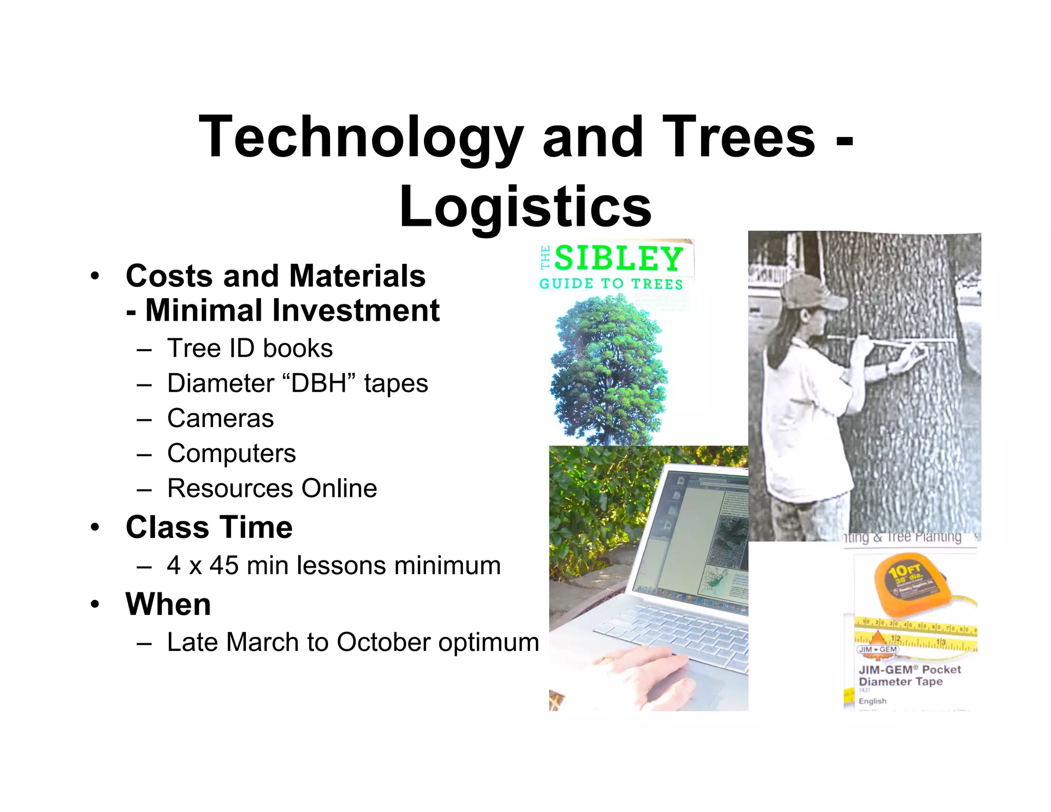 Technology and Trees -
              Logistics
• Costs and Materials
  - Minimal Investment
  –   Tree ID books
  –   Diameter “DBH” tapes
  –   Cameras
  –   Computers
  –   Resources Online
• Class Time
  – 4 x 45 min lessons minimum
• When
  – Late March to October optimum
 