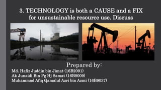 3. TECHNOLOGY is both a CAUSE and a FIX
for unsustainable resource use. Discuss
Prepared by:
Md. Hafiz Juddin bin Jimat (16B2091)
Ak Junaidi Bin Pg Hj Samat (16B9009)
Muhammad Afiq Qamalul Azri bin Azmi (16B9037)
 