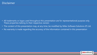 Disclaimer
• All trademarks or logos used throughout this presentation are for representational purpose only.
These properties belong to their respective owners
• The content of this presentation may, at any time, be modified by Miles Software Solutions (P) Ltd.
• No warranty is made regarding the accuracy of the information contained in this presentation
 