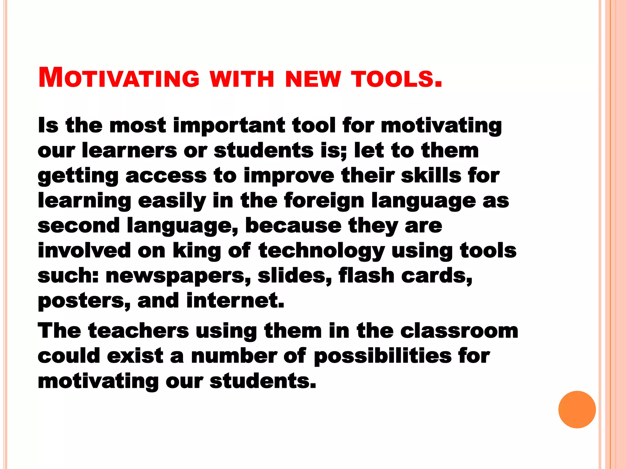 MOTIVATING WITH NEW TOOLS.
Is the most important tool for motivating
our learners or students is; let to them
getting access to improve their skills for
learning easily in the foreign language as
second language, because they are
involved on king of technology using tools
such: newspapers, slides, flash cards,
posters, and internet.
The teachers using them in the classroom
could exist a number of possibilities for
motivating our students.