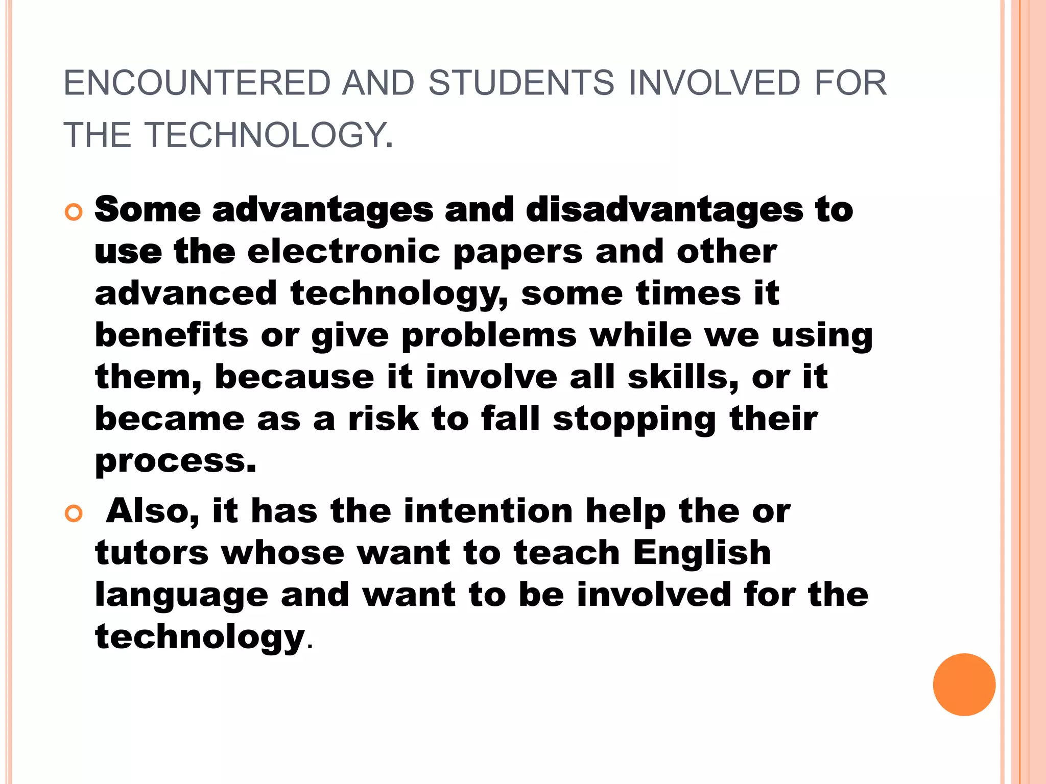 ENCOUNTERED AND STUDENTS INVOLVED FOR
THE TECHNOLOGY.
Some advantages and disadvantages to
use the electronic papers and other
advanced technology, some times it
benefits or give problems while we using
them, because it involve all skills, or it
became as a risk to fall stopping their
process.
Also, it has the intention help the or
tutors whose want to teach English
language and want to be involved for the
technology.