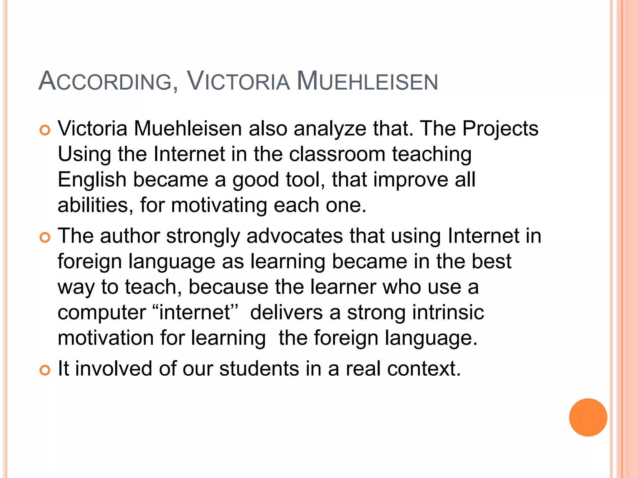 ACCORDING, VICTORIA MUEHLEISEN
Victoria Muehleisen also analyze that. The Projects
Using the Internet in the classroom teaching
English became a good tool, that improve all
abilities, for motivating each one.
The author strongly advocates that using Internet in
foreign language as learning became in the best
way to teach, because the learner who use a
computer “internet’’ delivers a strong intrinsic
motivation for learning the foreign language.
It involved of our students in a real context.