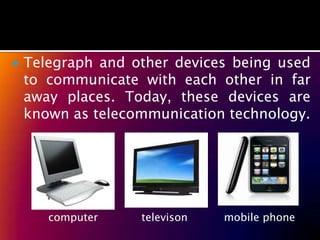    Telegraph and other devices being used
    to communicate with each other in far
    away places. Today, these devices are
    known as telecommunication technology.




       computer    televison   mobile phone
 