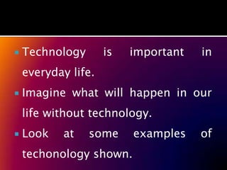    Technology       is   important   in
    everyday life.
   Imagine what will happen in our
    life without technology.
   Look   at    some     examples    of
    techonology shown.
 