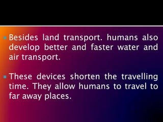    Besides land transport. humans also
    develop better and faster water and
    air transport.

   These devices shorten the travelling
    time. They allow humans to travel to
    far away places.
 