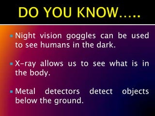    Night vision goggles can be used
    to see humans in the dark.

   X-ray allows us to see what is in
    the body.

   Metal detectors detect    objects
    below the ground.
 