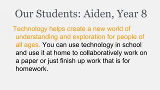 Our Students: Aiden, Year 8
Technology helps create a new world of
understanding and exploration for people of
all ages. You can use technology in school
and use it at home to collaboratively work on
a paper or just finish up work that is for
homework.

 