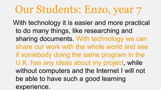 Our Students: Enzo, year 7
With technology it is easier and more practical
to do many things, like researching and
sharing documents. With technology we can
share our work with the whole world and see
if somebody doing the same program in the
U.K. has any ideas about my project, while
without computers and the Internet I will not
be able to have such a good learning
experience.

 