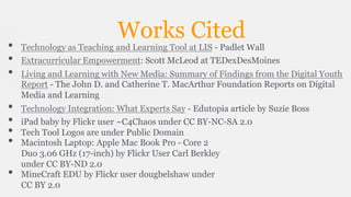 • 
• 
• 
• 
• 
• 
• 
• 

Works Cited

Technology as Teaching and Learning Tool at LIS - Padlet Wall
Extracurricular Empowerment: Scott McLeod at TEDexDesMoines
Living and Learning with New Media: Summary of Findings from the Digital Youth
Report - The John D. and Catherine T. MacArthur Foundation Reports on Digital
Media and Learning
Technology Integration: What Experts Say - Edutopia article by Suzie Boss
iPad baby by Flickr user ~C4Chaos under CC BY-NC-SA 2.0
Tech Tool Logos are under Public Domain
Macintosh Laptop: Apple Mac Book Pro - Core 2
Duo 3.06 GHz (17-inch) by Flickr User Carl Berkley
under CC BY-ND 2.0
MineCraft EDU by Flickr user dougbelshaw under
CC BY 2.0

 