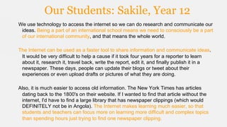 Our Students: Sakile, Year 12
We use technology to access the internet so we can do research and communicate our
ideas. Being a part of an international school means we need to consciously be a part
of our international community, and that means the whole world.
The Internet can be used as a faster tool to share information and communicate ideas.
It would be very difficult to help a cause if it took four years for a reporter to learn
about it, research it, travel back, write the report, edit it, and finally publish it in a
newspaper. These days, people can update their blogs or tweet about their
experiences or even upload drafts or pictures of what they are doing.
Also, it is much easier to access old information. The New York Times has articles
dating back to the 1800's on their website. If I wanted to find that article without the
internet, I'd have to find a large library that has newspaper clippings (which would
DEFINITELY not be in Angola). The Internet makes learning much easier, so that
students and teachers can focus more on learning more difficult and complex topics
than spending hours just trying to find one newspaper clipping.

 