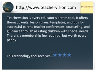 http://www.teachervision.com Teachervision is every educator’s dream tool. It offers thematic units, lesson plans, templates, and tips for successful parent-teacher conferences, counseling, and guidance through assisting children with special needs. There is a membership fee required, but worth every penny! This technology tool receives… 