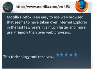 http://www.mozilla.com/en-US/ Mozilla Firefox is an easy to use web browser that seems to have taken over Internet Explorer in the last few years. It’s much faster and more user-friendly than over web browsers.  This technology tool receives…  