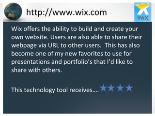 http://www.wix.com Wix offers the ability to build and create your own website. Users are also able to share their webpage via URL to other users.  This has also become one of my new favorites to use for presentations and portfolio’s that I’d like to share with others. This technology tool receives…. 