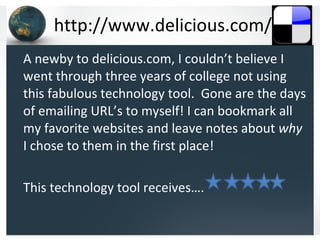 http://www.delicious.com/ A newby to delicious.com, I couldn’t believe I went through three years of college not using this fabulous technology tool.  Gone are the days of emailing URL’s to myself! I can bookmark all my favorite websites and leave notes about  why  I chose to them in the first place! This technology tool receives…. 