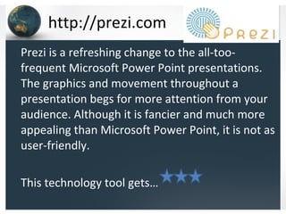 http://prezi.com Prezi is a refreshing change to the all-too-frequent Microsoft Power Point presentations.  The graphics and movement throughout a presentation begs for more attention from your audience. Although it is fancier and much more appealing than Microsoft Power Point, it is not as user-friendly. This technology tool gets… 