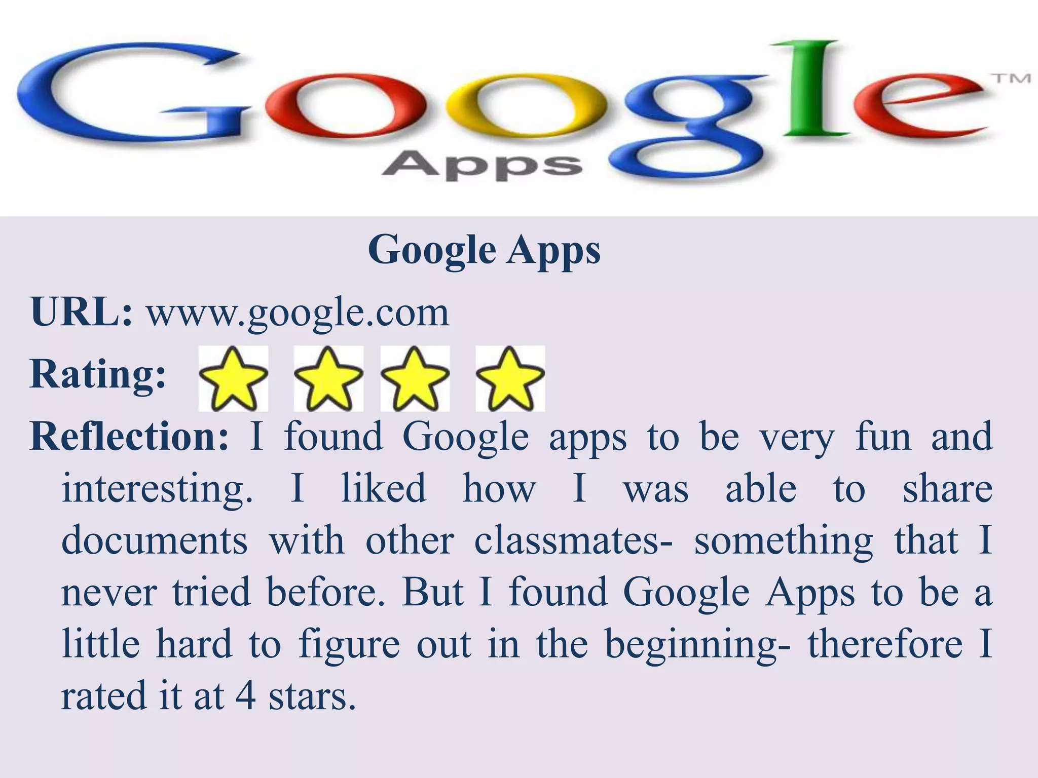 Google AppsURL: www.google.comRating:Reflection: I found Google apps to be very fun and interesting. I liked how I was able to share documents with other classmates- something that I never tried before. But I found Google Apps to be a little hard to figure out in the beginning- therefore I rated it at 4 stars.  
